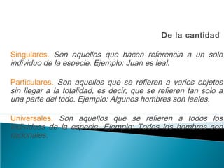 De la cantidad
Singulares. Son aquellos que hacen referencia a un solo
individuo de la especie. Ejemplo: Juan es leal.
Particulares. Son aquellos que se refieren a varios objetos
sin llegar a la totalidad, es decir, que se refieren tan solo a
una parte del todo. Ejemplo: Algunos hombres son leales.
Universales. Son aquellos que se refieren a todos los
individuos de la especie. Ejemplo: Todos los hombres son
racionales.
 