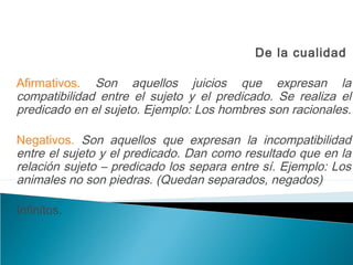 De la cualidad
Afirmativos. Son aquellos juicios que expresan la
compatibilidad entre el sujeto y el predicado. Se realiza el
predicado en el sujeto. Ejemplo: Los hombres son racionales.
Negativos. Son aquellos que expresan la incompatibilidad
entre el sujeto y el predicado. Dan como resultado que en la
relación sujeto – predicado los separa entre sí. Ejemplo: Los
animales no son piedras. (Quedan separados, negados)
Infinitos.
 