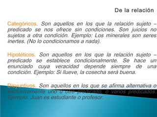 De la relación
Categóricos. Son aquellos en los que la relación sujeto –
predicado se nos ofrece sin condiciones. Son juicios no
sujetos a otra condición. Ejemplo: Los minerales son seres
inertes. (No lo condicionamos a nada).
Hipotéticos. Son aquellos en los que la relación sujeto –
predicado se establece condicionalmente. Se hace un
enunciado cuya veracidad depende siempre de una
condición. Ejemplo: Si llueve, la cosecha será buena.
Disyuntivos. Son aquellos en los que se afirma alternativa o
exclusivamente uno u otro predicado, o varios predicados.
Ejemplo: Juan es estudiante o profesor.
 