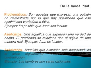 De la modalidad
Problemáticos. Son aquellos que expresan una opinión
no demostrada por lo que hay posibilidad que esa
opinión sea verdadera o falsa.
Ejemplo: Es posible que Juan sea locutor.
Asertóricos. Son aquellos que expresan una verdad de
hecho. El predicado se relaciona con el sujeto de una
manera real. Ejemplo: Juan es locutor.
Apodícticos. Aquellos que expresan una necesidad, es
el juicio lógicamente necesario, no admiten
contradicción.
Ejemplo: Los hombres son seres racionales.
 