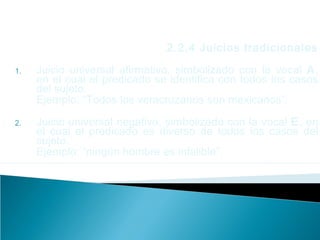 2.2.4 Juicios tradicionales
1. Juicio universal afirmativo, simbolizado con la vocal A,
en el cual el predicado se identifica con todos los casos
del sujeto.
Ejemplo: “Todos los veracruzanos son mexicanos”.
2. Juicio universal negativo, simbolizado con la vocal E, en
el cual el predicado es diverso de todos los casos del
sujeto.
Ejemplo: “ningún hombre es infalible”.
 