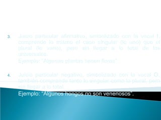 3. Juicio particular afirmativo, simbolizado con la vocal I,
comprende lo mismo el caso singular (lo uno) que el
plural (lo vario), pero sin llegar a lo total de los
universales.
Ejemplo: “Algunas plantas tienen flores”.
4. Juicio particular negativo, simbolizado con la vocal O,
también comprende tanto lo singular como lo plural, pero
sin llegar a lo total.
Ejemplo: “Algunos hongos no son venenosos”.
 