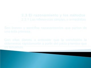 2.3 El razonamiento y los métodos
2.3.1 Las inferencias simples o inmediatas
Son breves y sencillos razonamientos que parten de
una sola premisa.
Con ellas damos a entender que la conclusión la
obtenemos rápidamente a partir del juicio premisa que
ya teníamos.
 