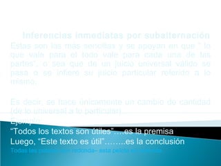 Inferencias inmediatas por subalternación
Estas son las más sencillas y se apoyan en que “ lo
que vale para el todo vale para cada una de las
partes”, o sea que de un juicio universal válido se
pasa o se infiere su juicio particular referido a lo
mismo.
Es decir, se hace únicamente un cambio de cantidad
(de lo universal a lo particular).
Ejemplo:
“Todos los textos son útiles”….es la premisa
Luego, “Este texto es útil”……..es la conclusión
Todas las pelotas son redonda– esta pelota es redonda.
 
