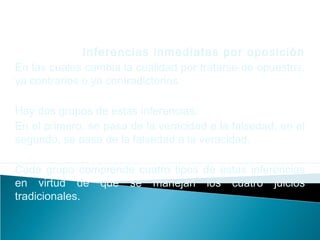 Inferencias inmediatas por oposición
En las cuales cambia la cualidad por tratarse de opuestos,
ya contrarios o ya contradictorios.
Hay dos grupos de estas inferencias.
En el primero, se pasa de la veracidad a la falsedad, en el
segundo, se pasa de la falsedad a la veracidad.
Cada grupo comprende cuatro tipos de estas inferencias
en virtud de que se manejan los cuatro juicios
tradicionales.
 