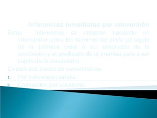 Inferencias inmediatas por conversión
Estas inferencias se obtienen haciendo un
intercambio entre los términos del juicio (el sujeto
de la premisa pasa a ser predicado de la
conclusión y el predicado de la premisa para a ser
sujeto de la conclusión).
Existen dos clases de conversiones:
1. Por conversión simple.
2. Conversión por accidente.
 