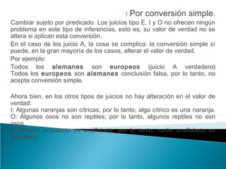 1.Por conversión simple.
Cambiar sujeto por predicado. Los juicios tipo E, I y O no ofrecen ningún
problema en este tipo de inferencias, esto es, su valor de verdad no se
altera si aplican esta conversión.
En el caso de los juicio A, la cosa se complica: la conversión simple sí
puede, en la gran mayoría de los casos, alterar el valor de verdad.
Por ejemplo:
Todos los alemanes son europeos (juicio A verdadero)
Todos los europeos son alemanes conclusión falsa, por lo tanto, no
acepta conversión simple.
Ahora bien, en los otros tipos de juicios no hay alteración en el valor de
verdad:
I: Algunas naranjas son cítricas, por lo tanto, algo cítrico es una naranja.
O: Algunos osos no son reptiles, por lo tanto, algunos reptiles no son
osos.
E: Ningún arquitecto es analfabeta, por lo tanto, nadie analfabeta es
arquitecto.
 