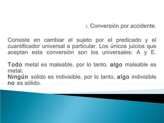 2. Conversión por accidente.
Consiste en cambiar el sujeto por el predicado y el
cuantificador universal a particular. Los únicos juicios que
aceptan esta conversión son los universales: A y E.
Todo metal es maleable, por lo tanto, algo maleable es
metal.
Ningún sólido es indivisible, por lo tanto, algo indivisible
no es sólido.
 