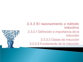 2.3.3 El razonamiento o método
inductivo
2.3.3.1 Definición e importancia de la
inducción
2.3.3.2 Clases de inducción
2.3.3.3 Fundamento de la inducción
 