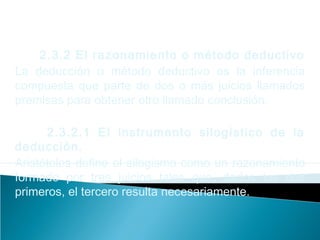2.3.2 El razonamiento o método deductivo
La deducción o método deductivo es la inferencia
compuesta que parte de dos o más juicios llamados
premisas para obtener otro llamado conclusión.
2.3.2.1 El instrumento silogístico de la
deducción.
Aristóteles define el silogismo como un razonamiento
formado por tres juicios tales que, dados los dos
primeros, el tercero resulta necesariamente.
 
