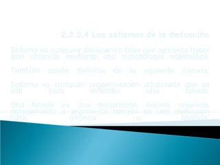 2.3.2.4 Los sofismas de la deducción
Sofisma es cualquier declaración falsa que aparenta haber
sido obtenida mediante una metodología sistemática.
También puede definirse de la siguiente manera:
Sofisma es cualquier argumentación adulterada que se
usa para defender una falacia.
Una falacia es una declaración, noción, creencia,
razonamiento o argumento basado en una deducción
falsa, errónea o inválida.
 
