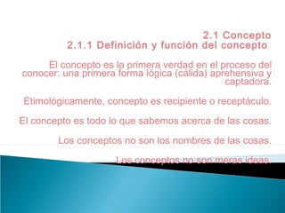2.1 Concepto
2.1.1 Definición y función del concepto
El concepto es la primera verdad en el proceso del
conocer: una primera forma lógica (cálida) aprehensiva y
captadora.
Etimológicamente, concepto es recipiente o receptáculo.
El concepto es todo lo que sabemos acerca de las cosas.
Los conceptos no son los nombres de las cosas.
Los conceptos no son meras ideas.
 