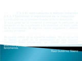 2.3.3 El razonamiento o método inductivo
2.3.3.1 Definición e importancia de la inducción
La inducción es un proceso inverso al de la deducción.
Si ésta parte de lo universal y concluye lo particular, la
inducción va de lo particular a lo universal, es decir, parte
de la observación de algunos casos singulares y obtiene
una ley universal.
Se puede definir de la siguiente manera: “Es el raciocinio
en donde a partir de la observación de una relación
constante entre fenómenos, se obtiene una relación
esencial, y por lo tanto universal y necesaria entre dichos
fenómenos.
Raúl Gutiérrez Sáenz
 