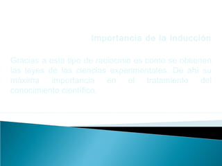 Importancia de la inducción
Gracias a este tipo de raciocinio es como se obtienen
las leyes de las ciencias experimentales. De ahí su
máxima importancia en el tratamiento del
conocimiento científico.
 