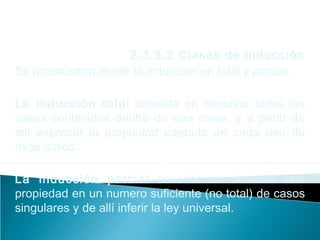 2.3.3.2 Clases de inducción
Se acostumbra dividir la inducción en total y parcial.
La inducción total consiste en observar todos los
casos contenidos dentro de una clase, y a partir de
allí expresar la propiedad captada en cada uno de
esos casos.
La inducción parcial consiste en observar una
propiedad en un numero suficiente (no total) de casos
singulares y de allí inferir la ley universal.
 