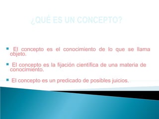  El concepto es el conocimiento de lo que se llama
objeto.
 El concepto es la fijación científica de una materia de
conocimiento.
 El concepto es un predicado de posibles juicios.
¿QUÉ ES UN CONCEPTO?
 