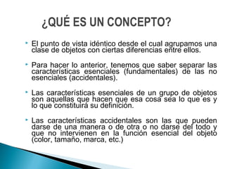  El punto de vista idéntico desde el cual agrupamos una
clase de objetos con ciertas diferencias entre ellos.
 Para hacer lo anterior, tenemos que saber separar las
características esenciales (fundamentales) de las no
esenciales (accidentales).
 Las características esenciales de un grupo de objetos
son aquellas que hacen que esa cosa sea lo que es y
lo que constituirá su definición.
 Las características accidentales son las que pueden
darse de una manera o de otra o no darse del todo y
que no intervienen en la función esencial del objeto
(color, tamaño, marca, etc.)
¿QUÉ ES UN CONCEPTO?
 