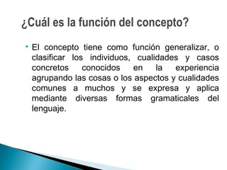  El concepto tiene como función generalizar, o
clasificar los individuos, cualidades y casos
concretos conocidos en la experiencia
agrupando las cosas o los aspectos y cualidades
comunes a muchos y se expresa y aplica
mediante diversas formas gramaticales del
lenguaje.
¿Cuál es la función del concepto?
 