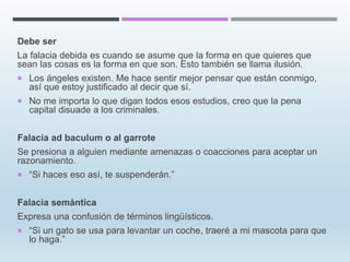 Debe ser
La falacia debida es cuando se asume que la forma en que quieres que
sean las cosas es la forma en que son. Esto también se llama ilusión.
 Los ángeles existen. Me hace sentir mejor pensar que están conmigo,
así que estoy justificado al decir que sí.
 No me importa lo que digan todos esos estudios, creo que la pena
capital disuade a los criminales.
Falacia ad baculum o al garrote
Se presiona a alguien mediante amenazas o coacciones para aceptar un
razonamiento.
 “Si haces eso así, te suspenderán.”
Falacia semántica
Expresa una confusión de términos lingüísticos.
 “Si un gato se usa para levantar un coche, traeré a mi mascota para que
lo haga.”
 