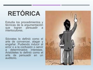 RETÓRICA
Estudia los procedimientos y
técnicas de la argumentación
que logran persuadir a
interlocutores.
Sócrates lo definió como el
arte de convencer, alagar y
engañar. Pudiendo inducir al
error o a la confusión o servir
a determinados intereses.
Aristóteles lo definió como el
arte de persuadir en un
auditorio.
 
