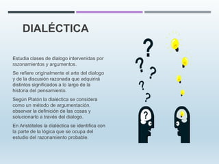 DIALÉCTICA
Estudia clases de dialogo intervenidas por
razonamientos y argumentos.
Se refiere originalmente el arte del dialogo
y de la discusión razonada que adquirirá
distintos significados a lo largo de la
historia del pensamiento.
Según Platón la dialéctica se considera
como un método de argumentación,
observar la definición de las cosas y
solucionarlo a través del dialogo.
En Aristóteles la dialéctica se identifica con
la parte de la lógica que se ocupa del
estudio del razonamiento probable.
 