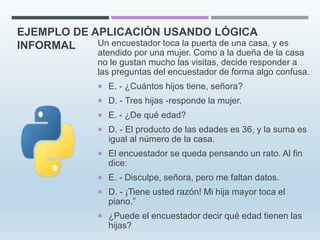 EJEMPLO DE APLICACIÓN USANDO LÓGICA
INFORMAL Un encuestador toca la puerta de una casa, y es
atendido por una mujer. Como a la dueña de la casa
no le gustan mucho las visitas, decide responder a
las preguntas del encuestador de forma algo confusa.
 E. - ¿Cuántos hijos tiene, señora?
 D. - Tres hijas -responde la mujer.
 E. - ¿De qué edad?
 D. - El producto de las edades es 36, y la suma es
igual al número de la casa.
 El encuestador se queda pensando un rato. Al fin
dice:
 E. - Disculpe, señora, pero me faltan datos.
 D. - ¡Tiene usted razón! Mi hija mayor toca el
piano.”
 ¿Puede el encuestador decir qué edad tienen las
hijas?
 