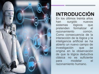 En los últimos treinta años
han surgido nuevos
sistemas lógicos que
pretenden formalizar el
razonamiento común.
Como consecuencia de la
interacción de la lógica y la
inteligencia artificial se ha
abierto un nuevo campo de
investigación que se
origina en la observación
de que la lógica deductiva
clásica no es suficiente
para modelar el
razonamiento humano.
INTRODUCCIÓN
 