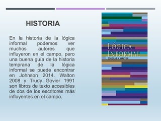 HISTORIA
En la historia de la lógica
informal podemos ver
muchos autores que
influyeron en el campo, pero
una buena guía de la historia
temprana de la lógica
informal se puede encontrar
en Johnson 2014. Walton
2008 y Trudy Govier 1991
son libros de texto accesibles
de dos de los escritores más
influyentes en el campo.
 