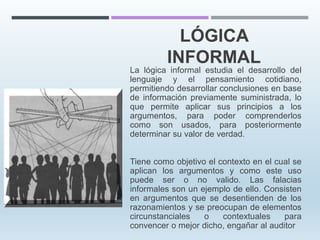 LÓGICA
INFORMAL
La lógica informal estudia el desarrollo del
lenguaje y el pensamiento cotidiano,
permitiendo desarrollar conclusiones en base
de información previamente suministrada, lo
que permite aplicar sus principios a los
argumentos, para poder comprenderlos
como son usados, para posteriormente
determinar su valor de verdad.
Tiene como objetivo el contexto en el cual se
aplican los argumentos y como este uso
puede ser o no valido. Las falacias
informales son un ejemplo de ello. Consisten
en argumentos que se desentienden de los
razonamientos y se preocupan de elementos
circunstanciales o contextuales para
convencer o mejor dicho, engañar al auditor
 