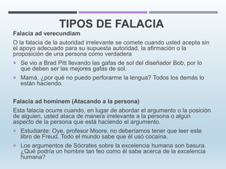 TIPOS DE FALACIA
Falacia ad verecundiam
O la falacia de la autoridad irrelevante se comete cuando usted acepta sin
el apoyo adecuado para su supuesta autoridad, la afirmación o la
proposición de una persona como verdadera
 Se vio a Brad Pitt llevando las gafas de sol del diseñador Bob, por lo
que deben ser las mejores gafas de sol.
 Mamá, ¿por qué no puedo perforarme la lengua? Todos los demás lo
están haciendo.
Falacia ad hominem (Atacando a la persona)
Esta falacia ocurre cuando, en lugar de abordar el argumento o la posición
de alguien, usted ataca de manera irrelevante a la persona o algún
aspecto de la persona que está haciendo el argumento.
 Estudiante: Oye, profesor Moore, no deberíamos tener que leer este
libro de Freud. Todo el mundo sabe que él usó cocaína.
 Los argumentos de Sócrates sobre la excelencia humana son basura.
¿Qué podría un hombre tan feo como él sabe acerca de la excelencia
humana?
 