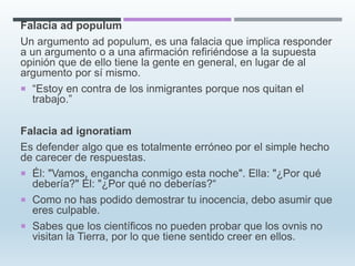 Falacia ad populum
Un argumento ad populum, es una falacia que implica responder
a un argumento o a una afirmación refiriéndose a la supuesta
opinión que de ello tiene la gente en general, en lugar de al
argumento por sí mismo.
 “Estoy en contra de los inmigrantes porque nos quitan el
trabajo.”
Falacia ad ignoratiam
Es defender algo que es totalmente erróneo por el simple hecho
de carecer de respuestas.
 Él: "Vamos, engancha conmigo esta noche". Ella: "¿Por qué
debería?" Él: "¿Por qué no deberías?“
 Como no has podido demostrar tu inocencia, debo asumir que
eres culpable.
 Sabes que los científicos no pueden probar que los ovnis no
visitan la Tierra, por lo que tiene sentido creer en ellos.
 