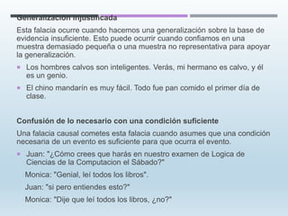 Generalización injustificada
Esta falacia ocurre cuando hacemos una generalización sobre la base de
evidencia insuficiente. Esto puede ocurrir cuando confiamos en una
muestra demasiado pequeña o una muestra no representativa para apoyar
la generalización.
 Los hombres calvos son inteligentes. Verás, mi hermano es calvo, y él
es un genio.
 El chino mandarín es muy fácil. Todo fue pan comido el primer día de
clase.
Confusión de lo necesario con una condición suficiente
Una falacia causal cometes esta falacia cuando asumes que una condición
necesaria de un evento es suficiente para que ocurra el evento.
 Juan: "¿Cómo crees que harás en nuestro examen de Logica de
Ciencias de la Computacion el Sábado?"
Monica: "Genial, leí todos los libros".
Juan: "si pero entiendes esto?"
Monica: "Dije que leí todos los libros, ¿no?"
 