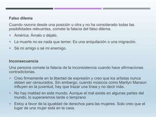 Falso dilema
Cuando razona desde una posición u otra y no ha considerado todas las
posibilidades relevantes, comete la falacia del falso dilema.
 América: Ámalo o déjalo.
 La muerte no es nada que temer. Es una aniquilación o una migración.
 Sé mi amigo o sé mi enemigo.
Inconsecuencia
Una persona comete la falacia de la inconsistencia cuando hace afirmaciones
contradictorias.
 Creo firmemente en la libertad de expresión y creo que los artistas nunca
deben ser censurados. Sin embargo, cuando músicos como Marilyn Manson
influyen en la juventud, hay que trazar una línea y no decir más.
 No hay maldad en este mundo. Aunque el mal existe en algunas partes del
mundo, lo superaremos tarde o temprano
 Estoy a favor de la igualdad de derechos para las mujeres. Solo creo que el
lugar de una mujer está en la casa.
 