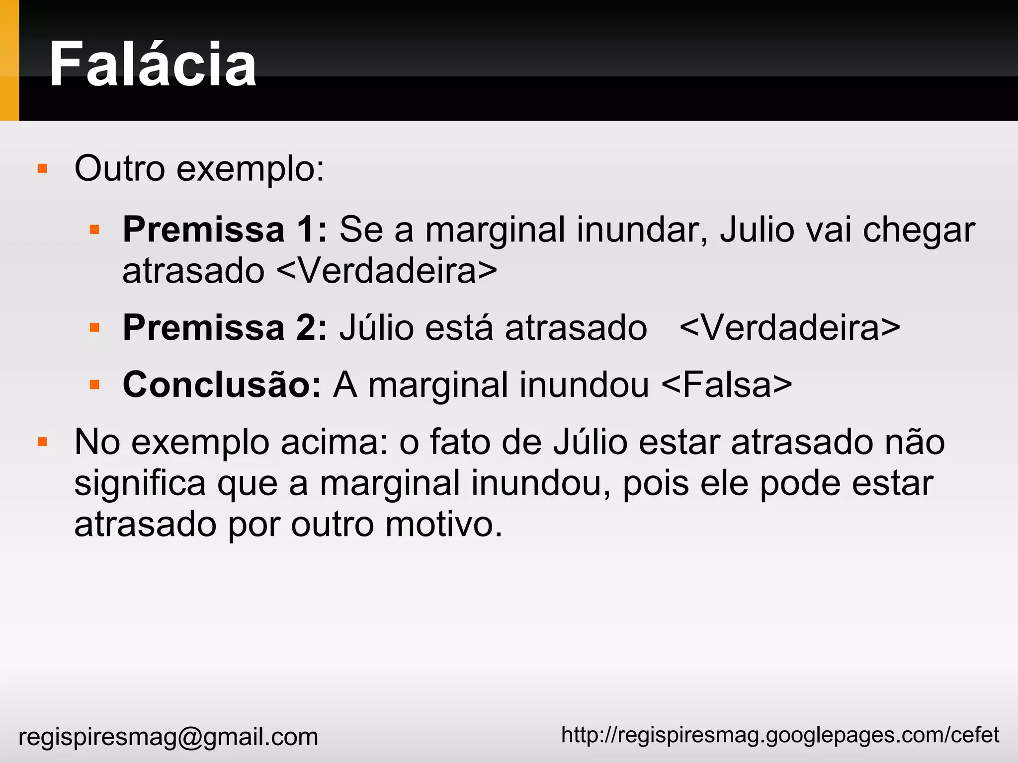 http://regispiresmag.googlepages.com/cefetregispiresmag@gmail.com
Falácia
 Outro exemplo:
 Premissa 1: Se a marginal inundar, Julio vai chegar
atrasado <Verdadeira>
 Premissa 2: Júlio está atrasado <Verdadeira>
 Conclusão: A marginal inundou <Falsa>
 No exemplo acima: o fato de Júlio estar atrasado não
significa que a marginal inundou, pois ele pode estar
atrasado por outro motivo.
 