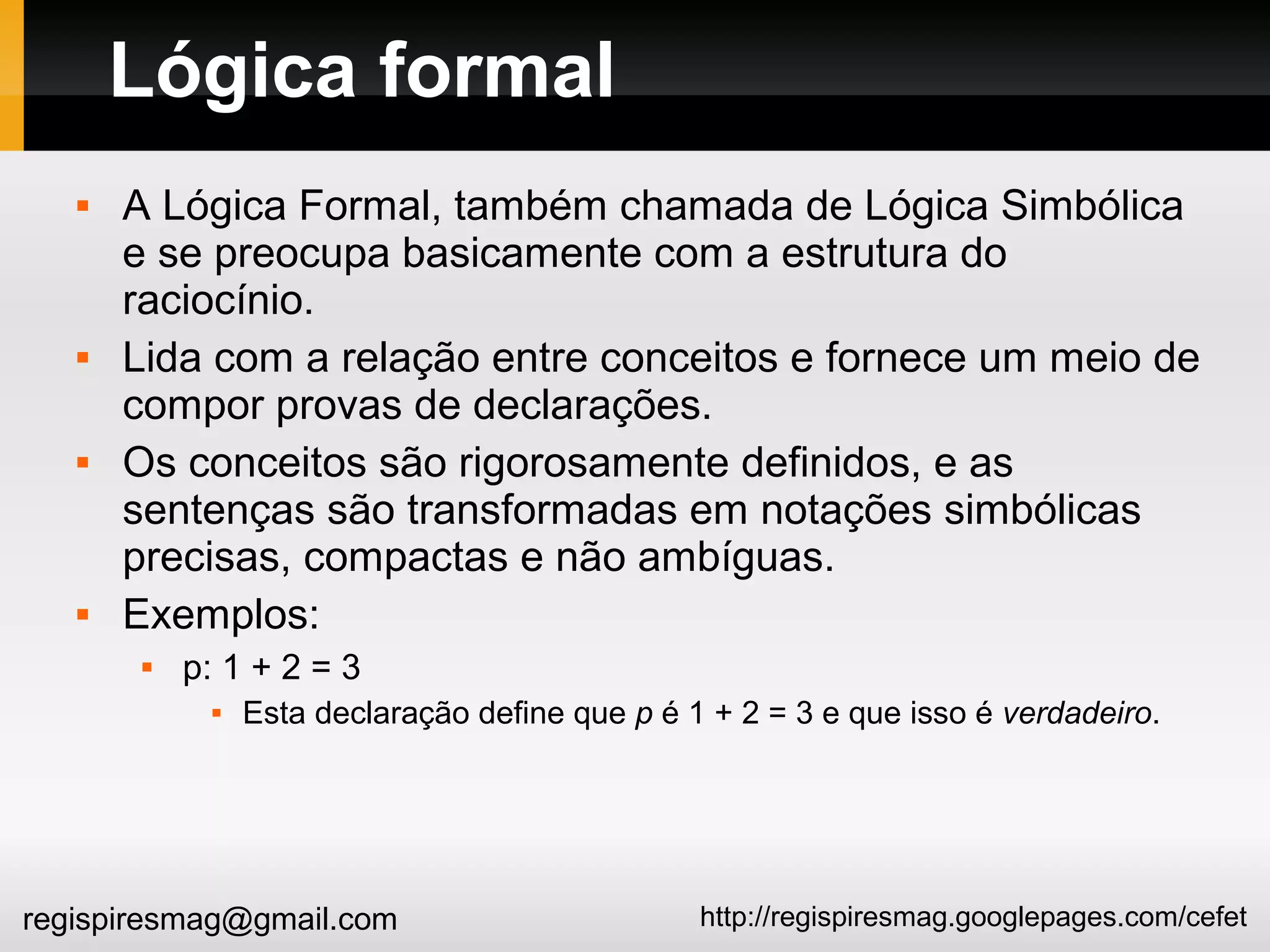 http://regispiresmag.googlepages.com/cefetregispiresmag@gmail.com
Lógica formal
 A Lógica Formal, também chamada de Lógica Simbólica
e se preocupa basicamente com a estrutura do
raciocínio.
 Lida com a relação entre conceitos e fornece um meio de
compor provas de declarações.
 Os conceitos são rigorosamente definidos, e as
sentenças são transformadas em notações simbólicas
precisas, compactas e não ambíguas.
 Exemplos:
 p: 1 + 2 = 3
 Esta declaração define que p é 1 + 2 = 3 e que isso é verdadeiro.
 