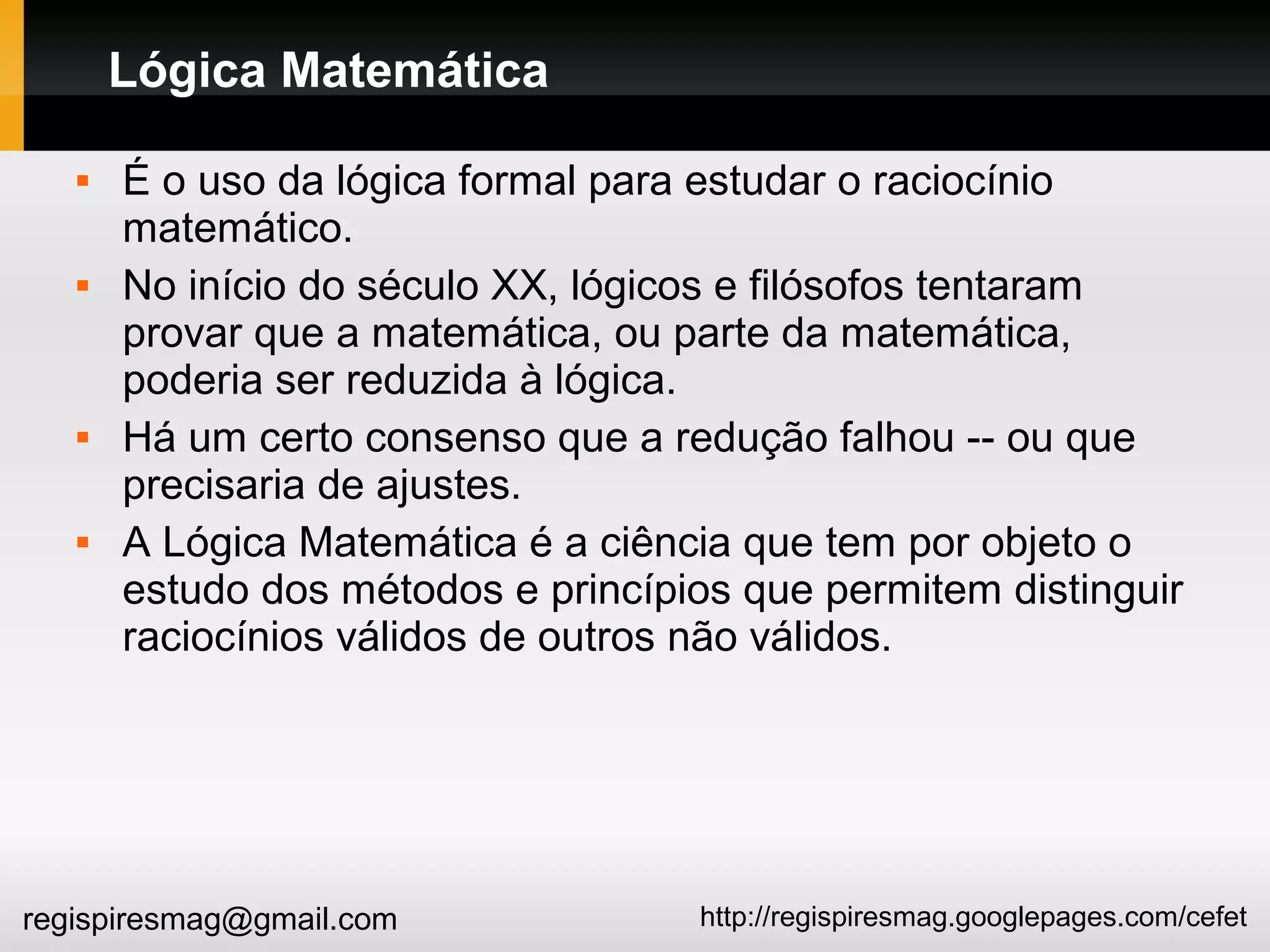 http://regispiresmag.googlepages.com/cefetregispiresmag@gmail.com
Lógica Matemática
 É o uso da lógica formal para estudar o raciocínio
matemático.
 No início do século XX, lógicos e filósofos tentaram
provar que a matemática, ou parte da matemática,
poderia ser reduzida à lógica.
 Há um certo consenso que a redução falhou -- ou que
precisaria de ajustes.
 A Lógica Matemática é a ciência que tem por objeto o
estudo dos métodos e princípios que permitem distinguir
raciocínios válidos de outros não válidos.
 