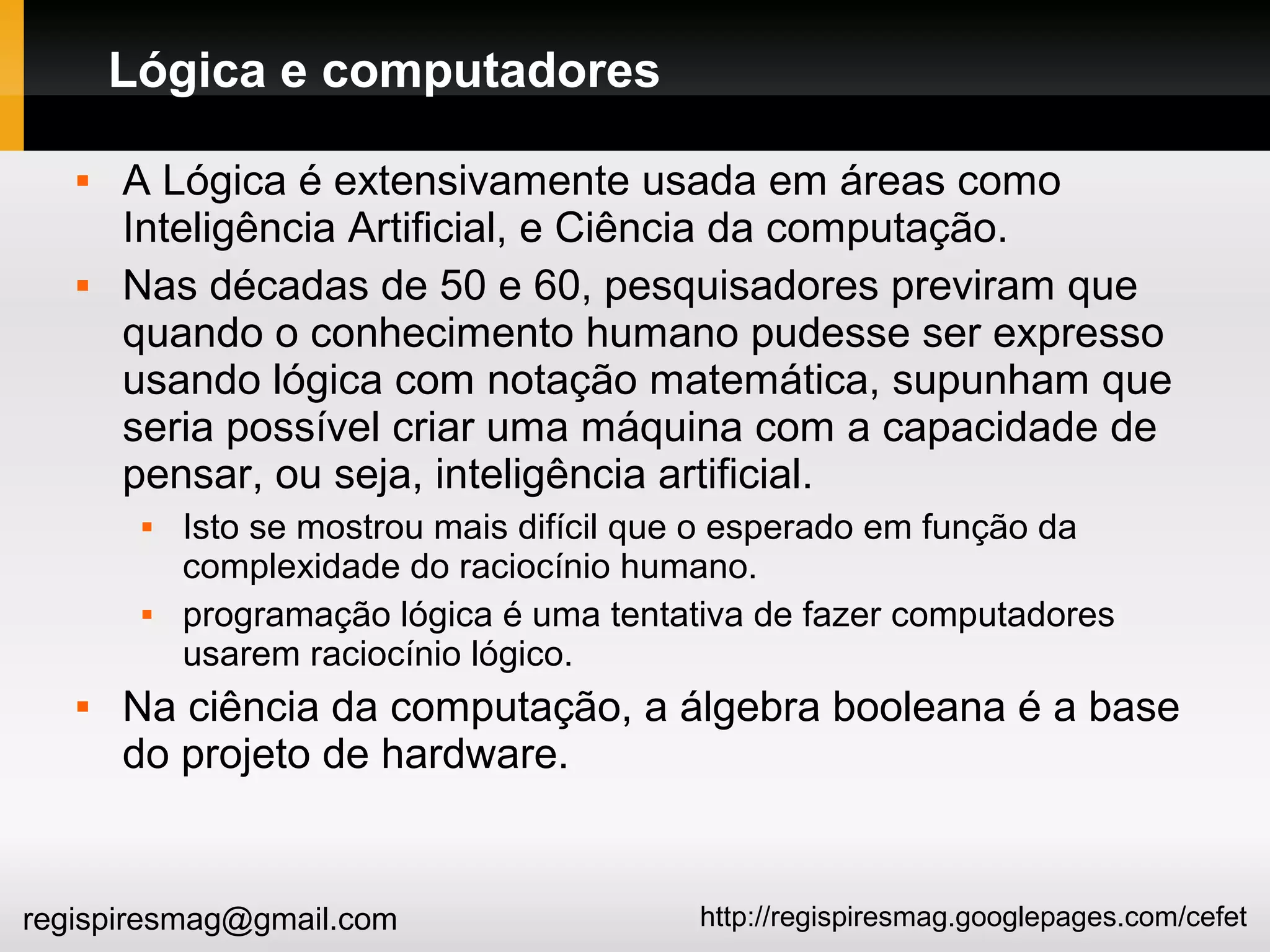 http://regispiresmag.googlepages.com/cefetregispiresmag@gmail.com
Lógica e computadores
 A Lógica é extensivamente usada em áreas como
Inteligência Artificial, e Ciência da computação.
 Nas décadas de 50 e 60, pesquisadores previram que
quando o conhecimento humano pudesse ser expresso
usando lógica com notação matemática, supunham que
seria possível criar uma máquina com a capacidade de
pensar, ou seja, inteligência artificial.
 Isto se mostrou mais difícil que o esperado em função da
complexidade do raciocínio humano.
 programação lógica é uma tentativa de fazer computadores
usarem raciocínio lógico.
 Na ciência da computação, a álgebra booleana é a base
do projeto de hardware.
 