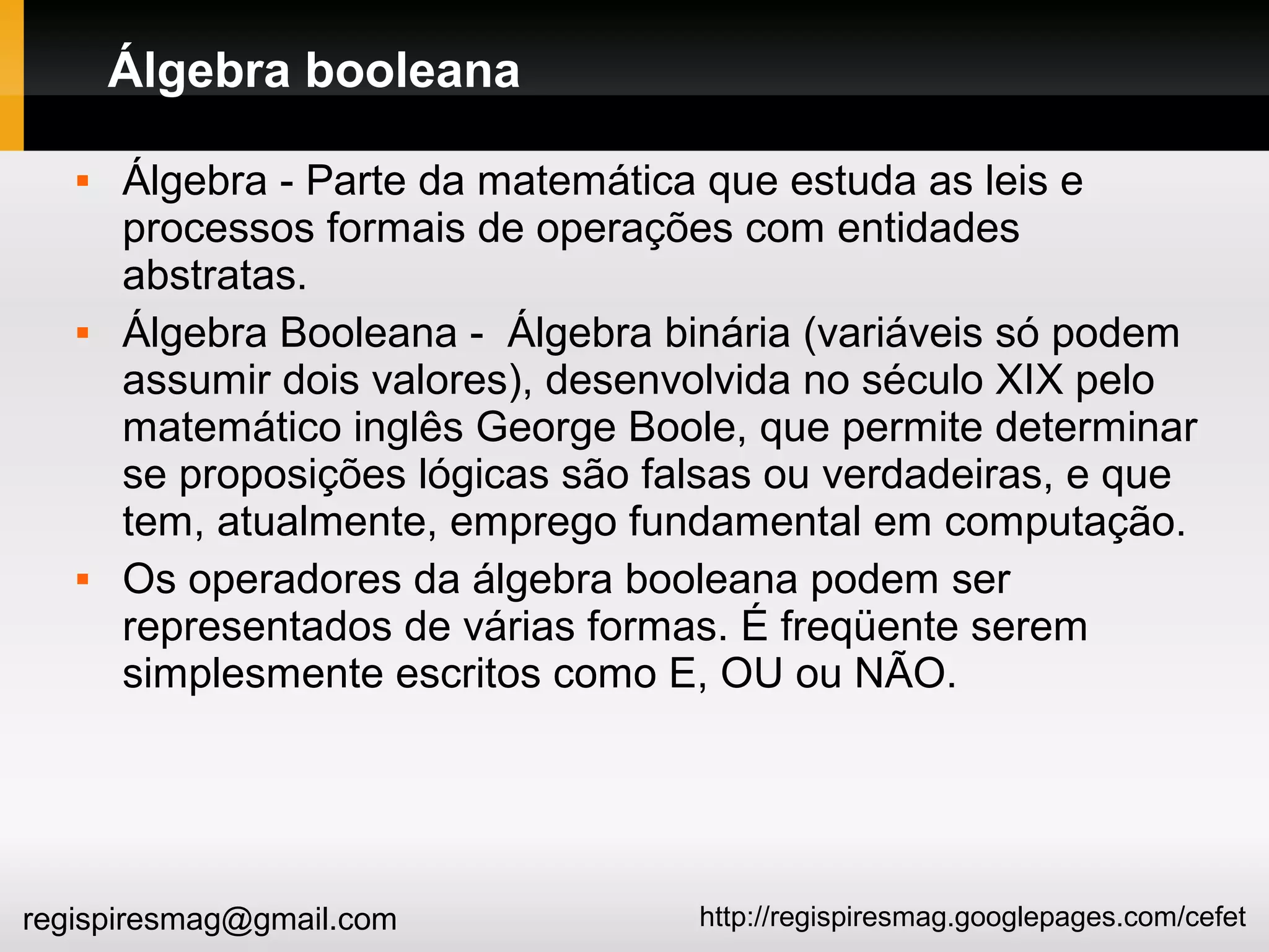 http://regispiresmag.googlepages.com/cefetregispiresmag@gmail.com
Álgebra booleana
 Álgebra - Parte da matemática que estuda as leis e
processos formais de operações com entidades
abstratas.
 Álgebra Booleana - Álgebra binária (variáveis só podem
assumir dois valores), desenvolvida no século XIX pelo
matemático inglês George Boole, que permite determinar
se proposições lógicas são falsas ou verdadeiras, e que
tem, atualmente, emprego fundamental em computação.
 Os operadores da álgebra booleana podem ser
representados de várias formas. É freqüente serem
simplesmente escritos como E, OU ou NÃO.
 