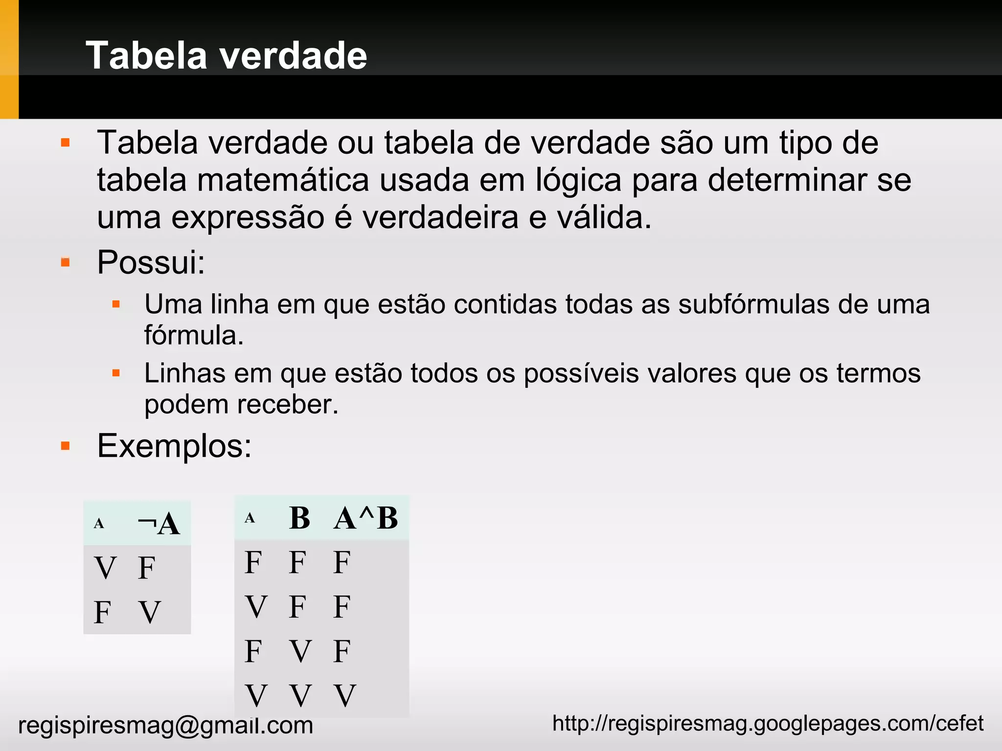 http://regispiresmag.googlepages.com/cefetregispiresmag@gmail.com
Tabela verdade
 Tabela verdade ou tabela de verdade são um tipo de
tabela matemática usada em lógica para determinar se
uma expressão é verdadeira e válida.
 Possui:
 Uma linha em que estão contidas todas as subfórmulas de uma
fórmula.
 Linhas em que estão todos os possíveis valores que os termos
podem receber.
 Exemplos:
A ¬A
V F
F V
A B A^B
F F F
V F F
F V F
V V V
 