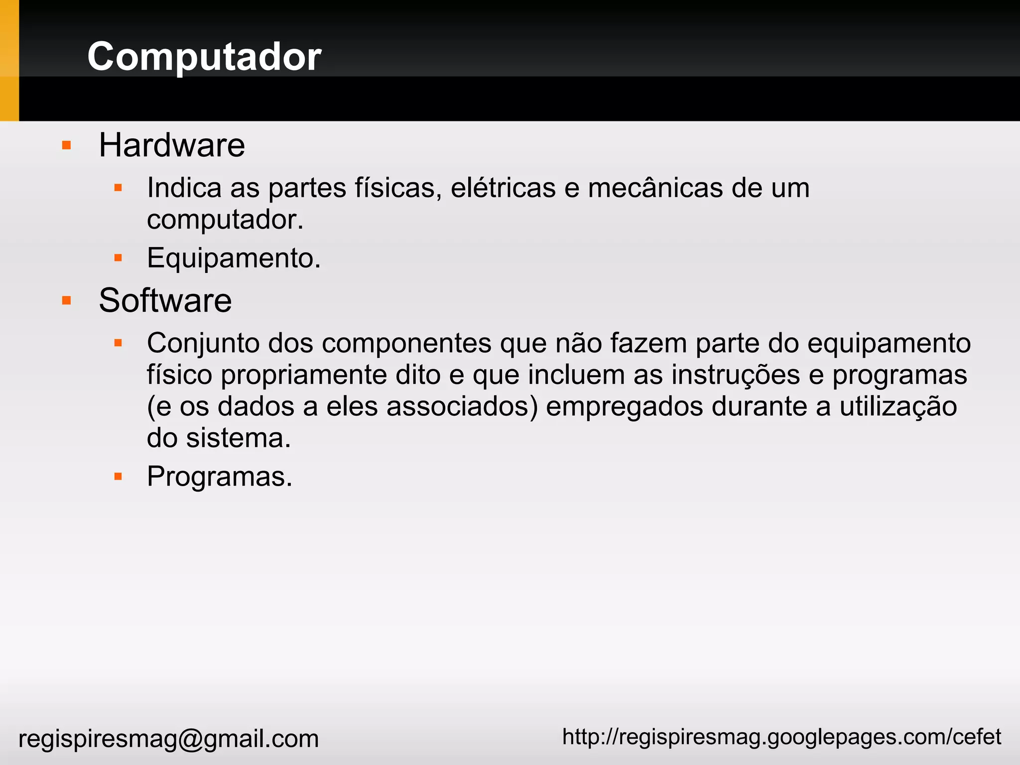 http://regispiresmag.googlepages.com/cefetregispiresmag@gmail.com
Computador
 Hardware
 Indica as partes físicas, elétricas e mecânicas de um
computador.
 Equipamento.
 Software
 Conjunto dos componentes que não fazem parte do equipamento
físico propriamente dito e que incluem as instruções e programas
(e os dados a eles associados) empregados durante a utilização
do sistema.
 Programas.
 