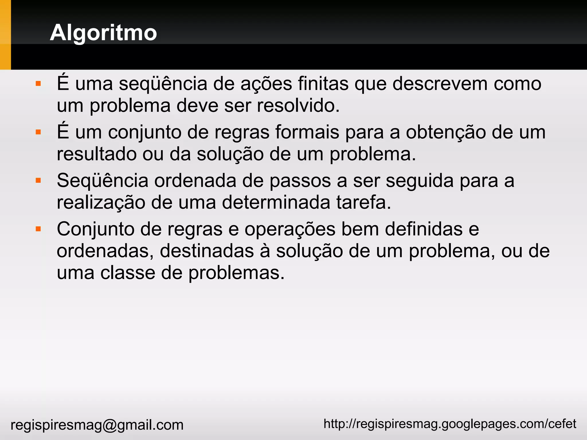 http://regispiresmag.googlepages.com/cefetregispiresmag@gmail.com
Algoritmo
 É uma seqüência de ações finitas que descrevem como
um problema deve ser resolvido.
 É um conjunto de regras formais para a obtenção de um
resultado ou da solução de um problema.
 Seqüência ordenada de passos a ser seguida para a
realização de uma determinada tarefa.
 Conjunto de regras e operações bem definidas e
ordenadas, destinadas à solução de um problema, ou de
uma classe de problemas.
 