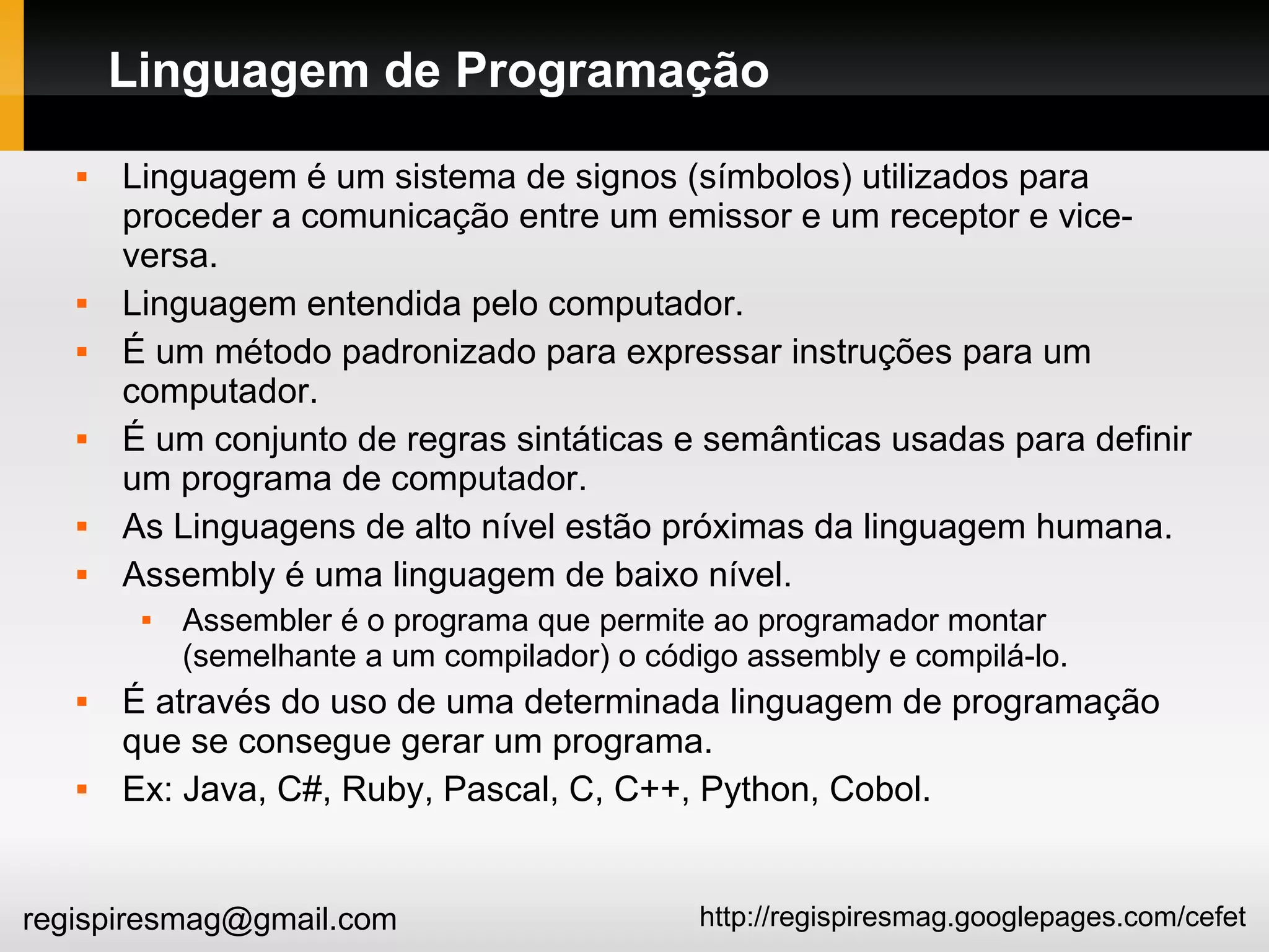 http://regispiresmag.googlepages.com/cefetregispiresmag@gmail.com
Linguagem de Programação
 Linguagem é um sistema de signos (símbolos) utilizados para
proceder a comunicação entre um emissor e um receptor e vice-
versa.
 Linguagem entendida pelo computador.
 É um método padronizado para expressar instruções para um
computador.
 É um conjunto de regras sintáticas e semânticas usadas para definir
um programa de computador.
 As Linguagens de alto nível estão próximas da linguagem humana.
 Assembly é uma linguagem de baixo nível.
 Assembler é o programa que permite ao programador montar
(semelhante a um compilador) o código assembly e compilá-lo.
 É através do uso de uma determinada linguagem de programação
que se consegue gerar um programa.
 Ex: Java, C#, Ruby, Pascal, C, C++, Python, Cobol.
 