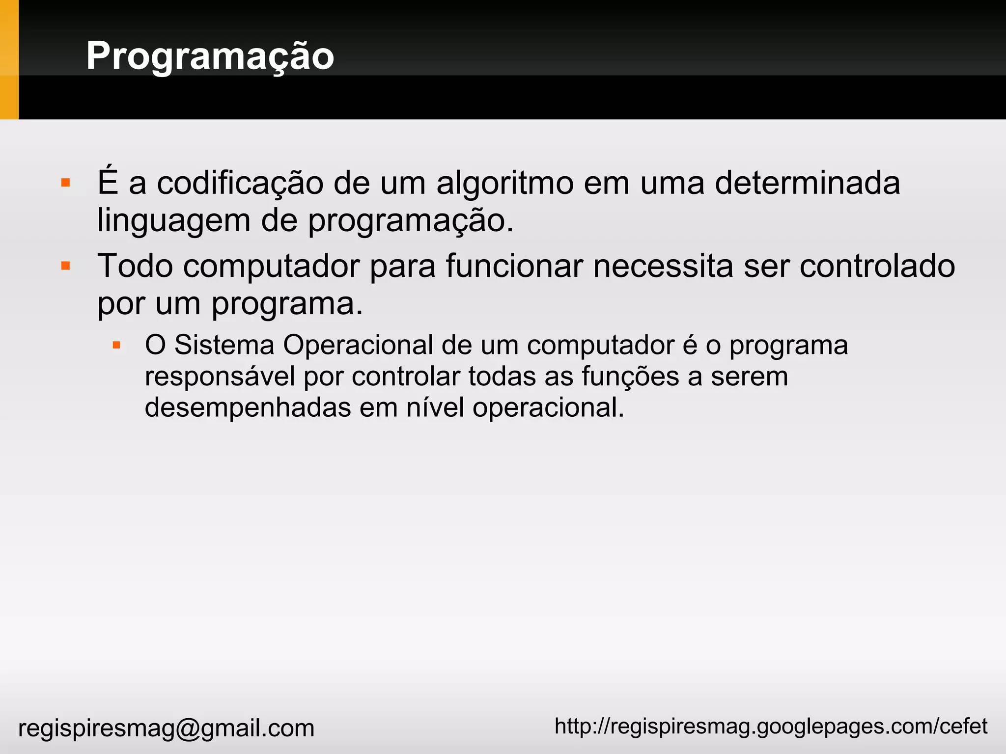 http://regispiresmag.googlepages.com/cefetregispiresmag@gmail.com
Programação
 É a codificação de um algoritmo em uma determinada
linguagem de programação.
 Todo computador para funcionar necessita ser controlado
por um programa.
 O Sistema Operacional de um computador é o programa
responsável por controlar todas as funções a serem
desempenhadas em nível operacional.
 