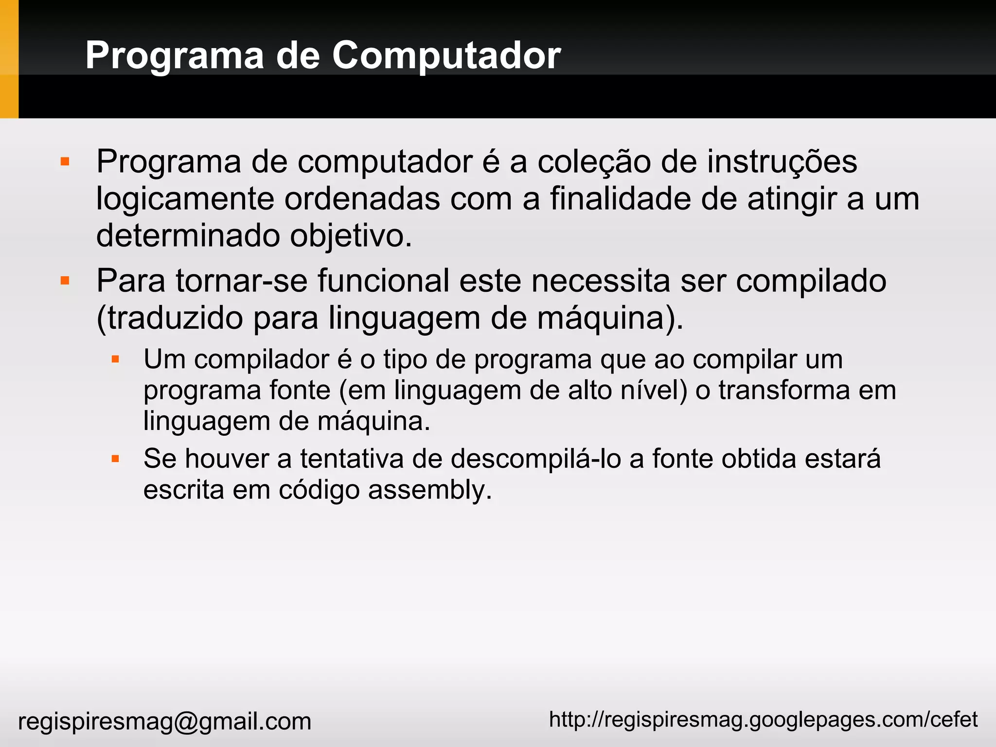 http://regispiresmag.googlepages.com/cefetregispiresmag@gmail.com
Programa de Computador
 Programa de computador é a coleção de instruções
logicamente ordenadas com a finalidade de atingir a um
determinado objetivo.
 Para tornar-se funcional este necessita ser compilado
(traduzido para linguagem de máquina).
 Um compilador é o tipo de programa que ao compilar um
programa fonte (em linguagem de alto nível) o transforma em
linguagem de máquina.
 Se houver a tentativa de descompilá-lo a fonte obtida estará
escrita em código assembly.
 