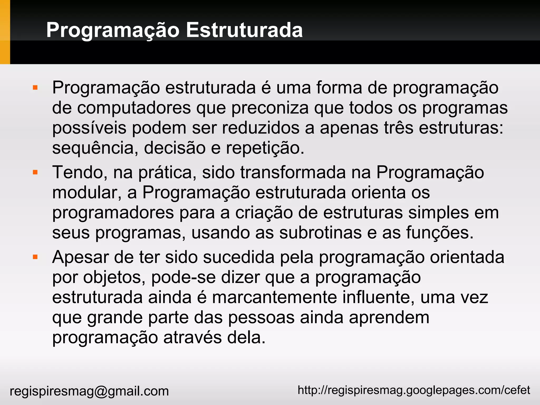 http://regispiresmag.googlepages.com/cefetregispiresmag@gmail.com
Programação Estruturada
 Programação estruturada é uma forma de programação
de computadores que preconiza que todos os programas
possíveis podem ser reduzidos a apenas três estruturas:
sequência, decisão e repetição.
 Tendo, na prática, sido transformada na Programação
modular, a Programação estruturada orienta os
programadores para a criação de estruturas simples em
seus programas, usando as subrotinas e as funções.
 Apesar de ter sido sucedida pela programação orientada
por objetos, pode-se dizer que a programação
estruturada ainda é marcantemente influente, uma vez
que grande parte das pessoas ainda aprendem
programação através dela.
 