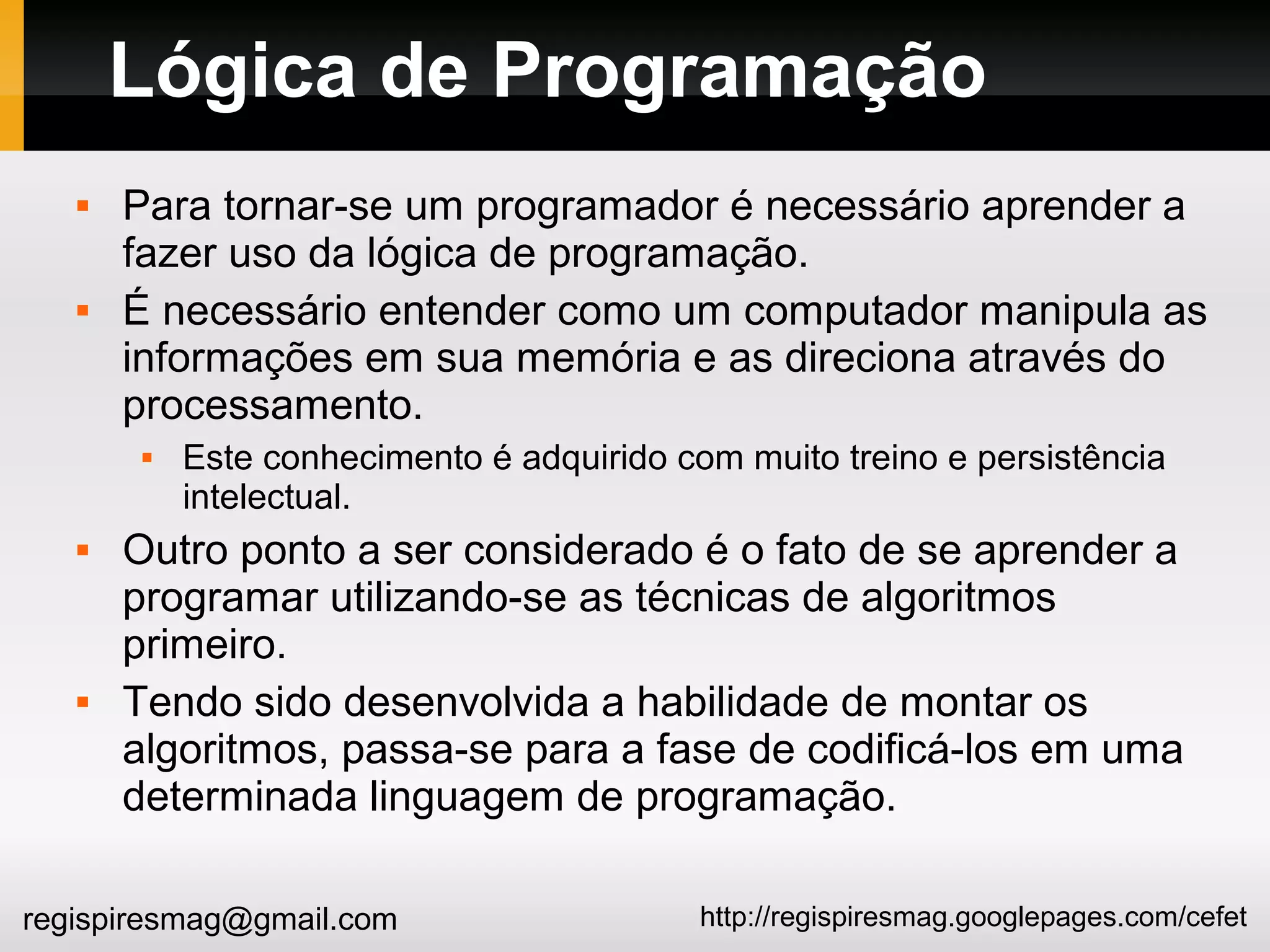 http://regispiresmag.googlepages.com/cefetregispiresmag@gmail.com
Lógica de Programação
 Para tornar-se um programador é necessário aprender a
fazer uso da lógica de programação.
 É necessário entender como um computador manipula as
informações em sua memória e as direciona através do
processamento.
 Este conhecimento é adquirido com muito treino e persistência
intelectual.
 Outro ponto a ser considerado é o fato de se aprender a
programar utilizando-se as técnicas de algoritmos
primeiro.
 Tendo sido desenvolvida a habilidade de montar os
algoritmos, passa-se para a fase de codificá-los em uma
determinada linguagem de programação.
 