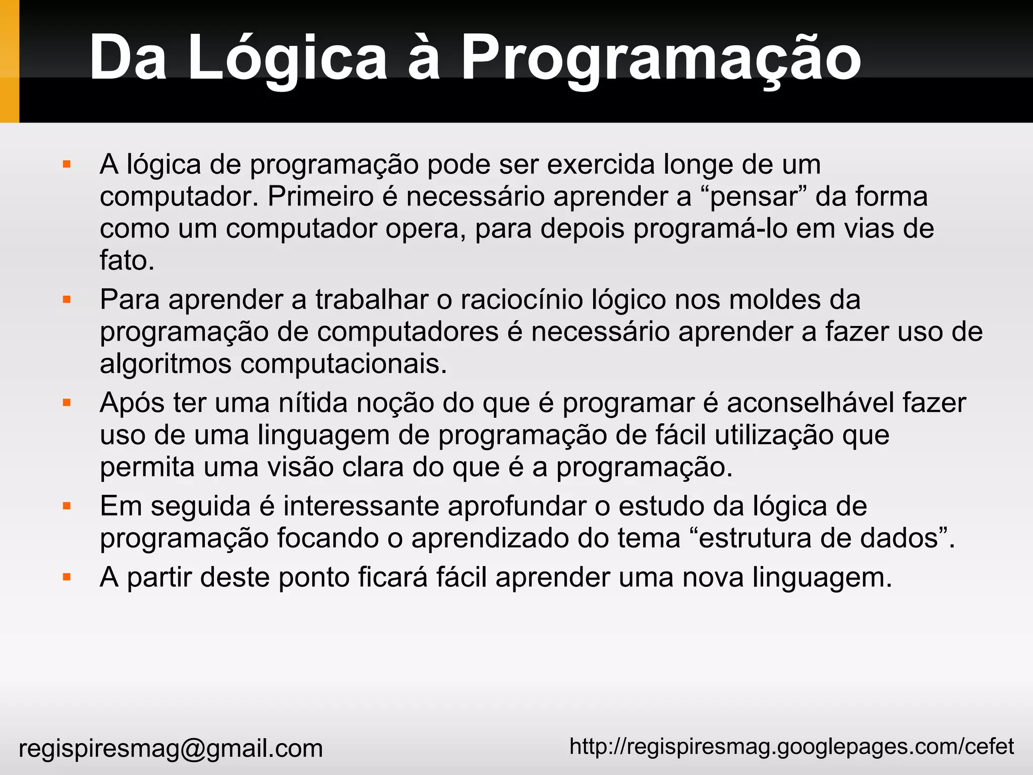 http://regispiresmag.googlepages.com/cefetregispiresmag@gmail.com
Da Lógica à Programação
 A lógica de programação pode ser exercida longe de um
computador. Primeiro é necessário aprender a “pensar” da forma
como um computador opera, para depois programá-lo em vias de
fato.
 Para aprender a trabalhar o raciocínio lógico nos moldes da
programação de computadores é necessário aprender a fazer uso de
algoritmos computacionais.
 Após ter uma nítida noção do que é programar é aconselhável fazer
uso de uma linguagem de programação de fácil utilização que
permita uma visão clara do que é a programação.
 Em seguida é interessante aprofundar o estudo da lógica de
programação focando o aprendizado do tema “estrutura de dados”.
 A partir deste ponto ficará fácil aprender uma nova linguagem.
 