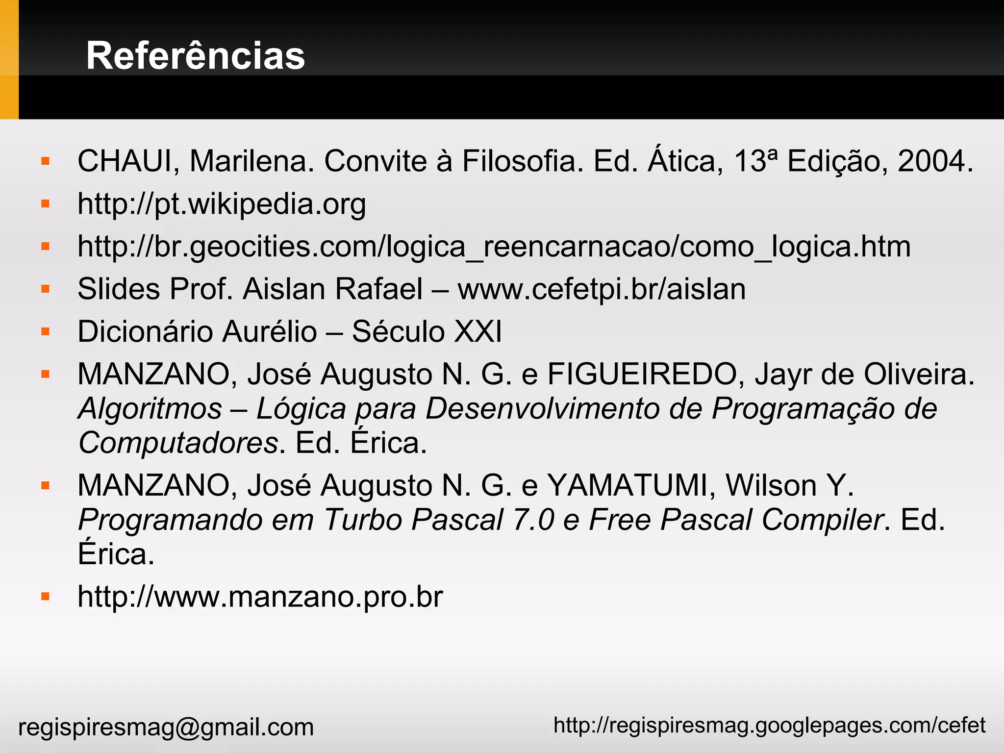 http://regispiresmag.googlepages.com/cefetregispiresmag@gmail.com
Referências
 CHAUI, Marilena. Convite à Filosofia. Ed. Ática, 13ª Edição, 2004.
 http://pt.wikipedia.org
 http://br.geocities.com/logica_reencarnacao/como_logica.htm
 Slides Prof. Aislan Rafael – www.cefetpi.br/aislan
 Dicionário Aurélio – Século XXI
 MANZANO, José Augusto N. G. e FIGUEIREDO, Jayr de Oliveira.
Algoritmos – Lógica para Desenvolvimento de Programação de
Computadores. Ed. Érica.
 MANZANO, José Augusto N. G. e YAMATUMI, Wilson Y.
Programando em Turbo Pascal 7.0 e Free Pascal Compiler. Ed.
Érica.
 http://www.manzano.pro.br
 