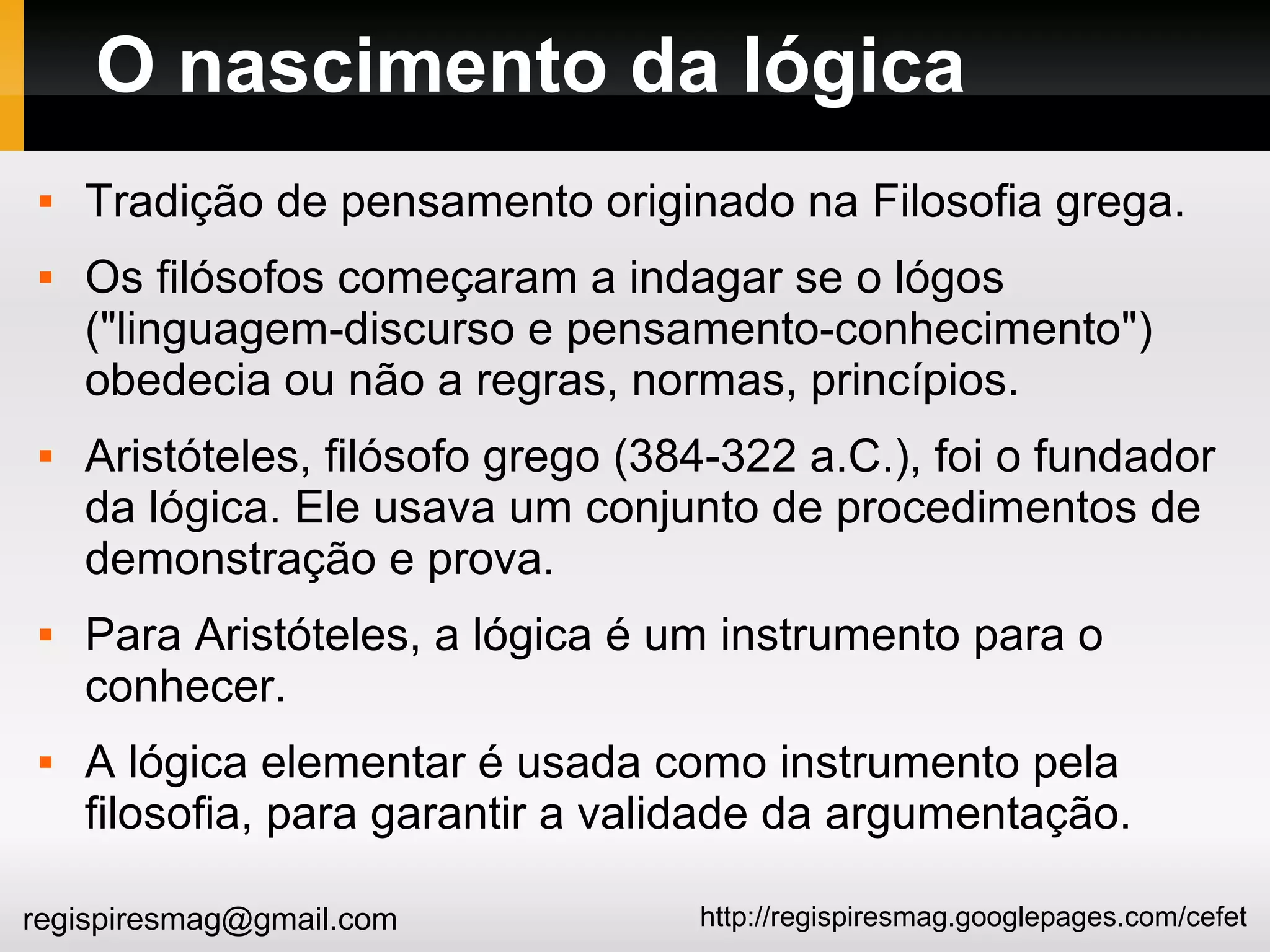 http://regispiresmag.googlepages.com/cefetregispiresmag@gmail.com
O nascimento da lógica
 Tradição de pensamento originado na Filosofia grega.
 Os filósofos começaram a indagar se o lógos
("linguagem-discurso e pensamento-conhecimento")
obedecia ou não a regras, normas, princípios.
 Aristóteles, filósofo grego (384-322 a.C.), foi o fundador
da lógica. Ele usava um conjunto de procedimentos de
demonstração e prova.
 Para Aristóteles, a lógica é um instrumento para o
conhecer.
 A lógica elementar é usada como instrumento pela
filosofia, para garantir a validade da argumentação.
 