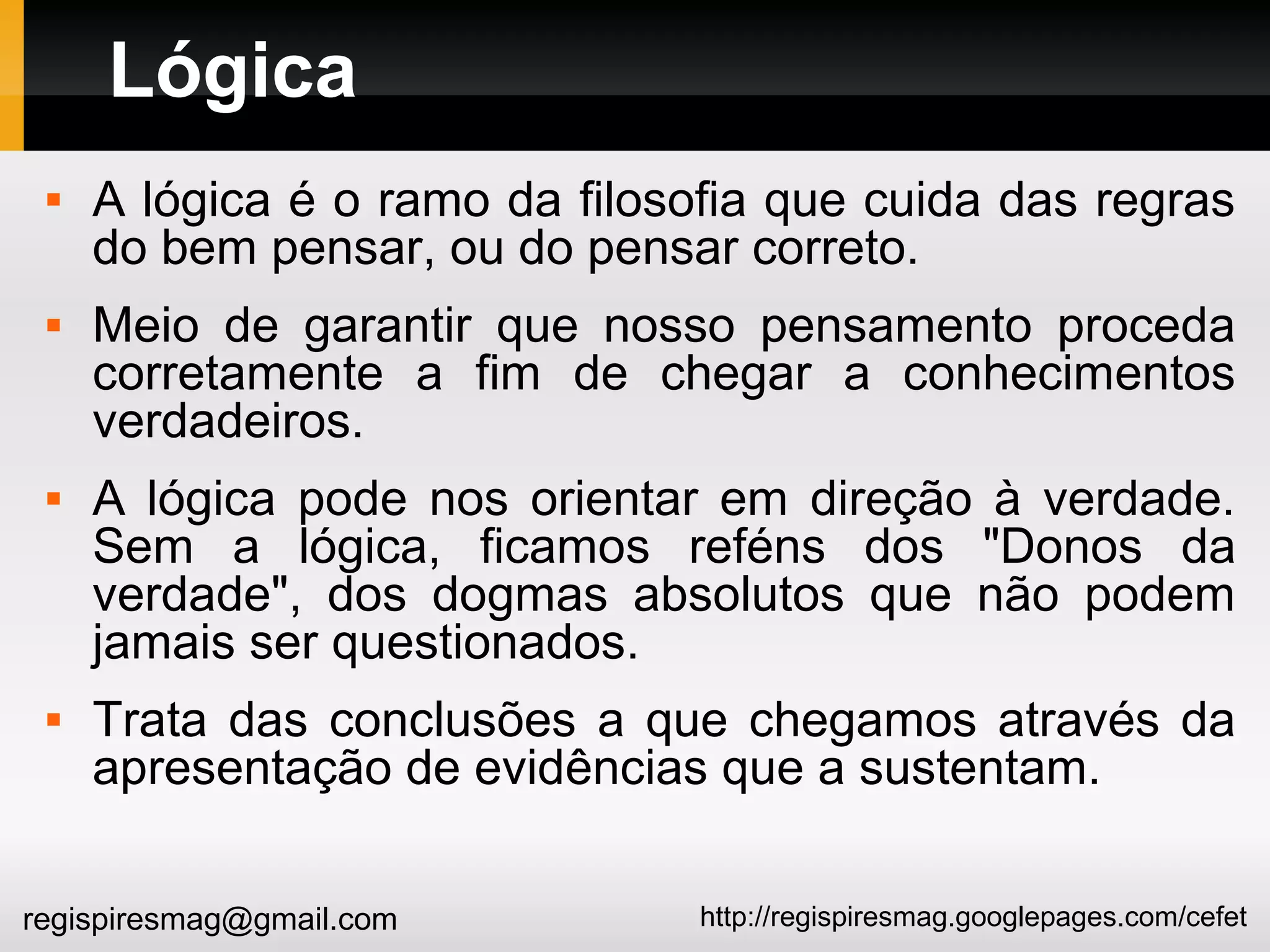 http://regispiresmag.googlepages.com/cefetregispiresmag@gmail.com
Lógica
 A lógica é o ramo da filosofia que cuida das regras
do bem pensar, ou do pensar correto.
 Meio de garantir que nosso pensamento proceda
corretamente a fim de chegar a conhecimentos
verdadeiros.
 A lógica pode nos orientar em direção à verdade.
Sem a lógica, ficamos reféns dos "Donos da
verdade", dos dogmas absolutos que não podem
jamais ser questionados.
 Trata das conclusões a que chegamos através da
apresentação de evidências que a sustentam.
 
